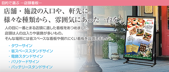 店舗・施設の入口や、軒先に。様々な種類から、雰囲気にあった一台を。人の目に一番とまる店頭に適した看板をあつめました。店頭は人の出入りや装飾が多いもの。そんな場所には省スペースな看板や倒れにくい看板を設置しましょう。